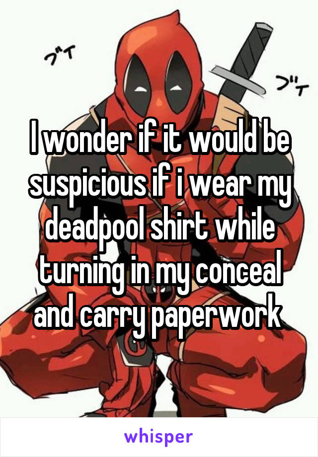 I wonder if it would be suspicious if i wear my deadpool shirt while turning in my conceal and carry paperwork 