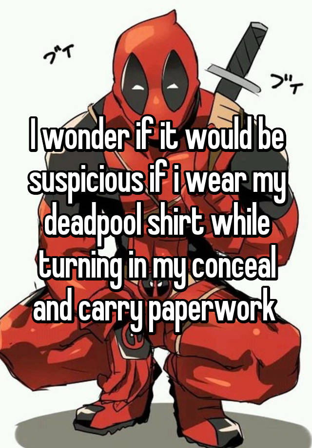 I wonder if it would be suspicious if i wear my deadpool shirt while turning in my conceal and carry paperwork 