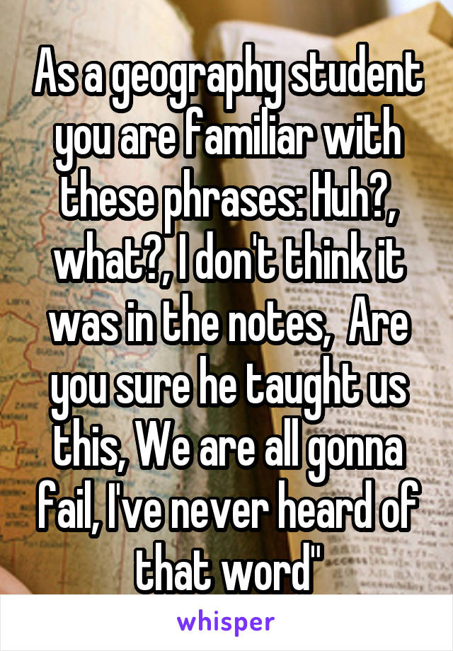 As a geography student you are familiar with these phrases: Huh?, what?, I don't think it was in the notes,  Are you sure he taught us this, We are all gonna fail, I've never heard of that word"