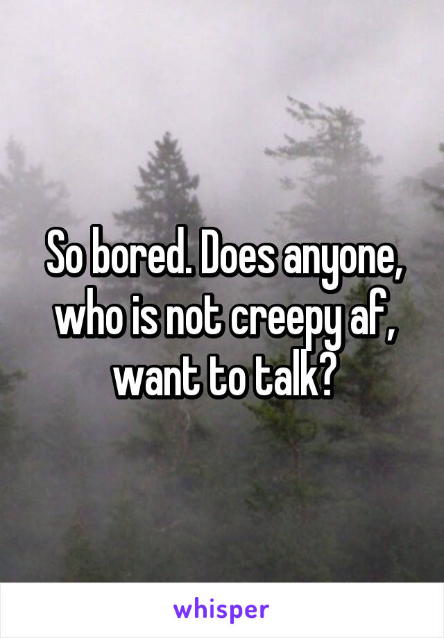 So bored. Does anyone, who is not creepy af, want to talk?