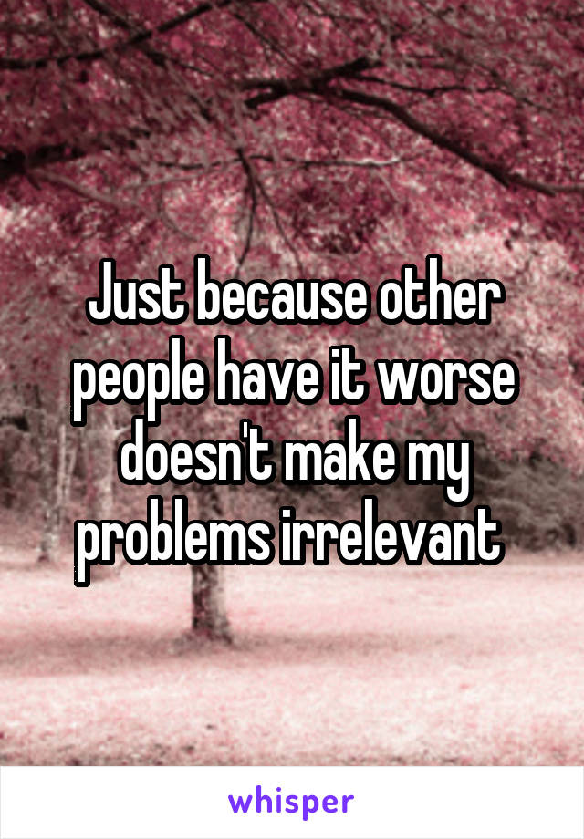 Just because other people have it worse doesn't make my problems irrelevant 