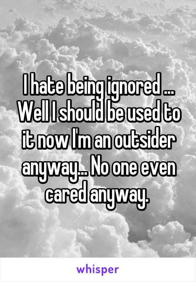 I hate being ignored ... Well I should be used to it now I'm an outsider anyway... No one even cared anyway. 