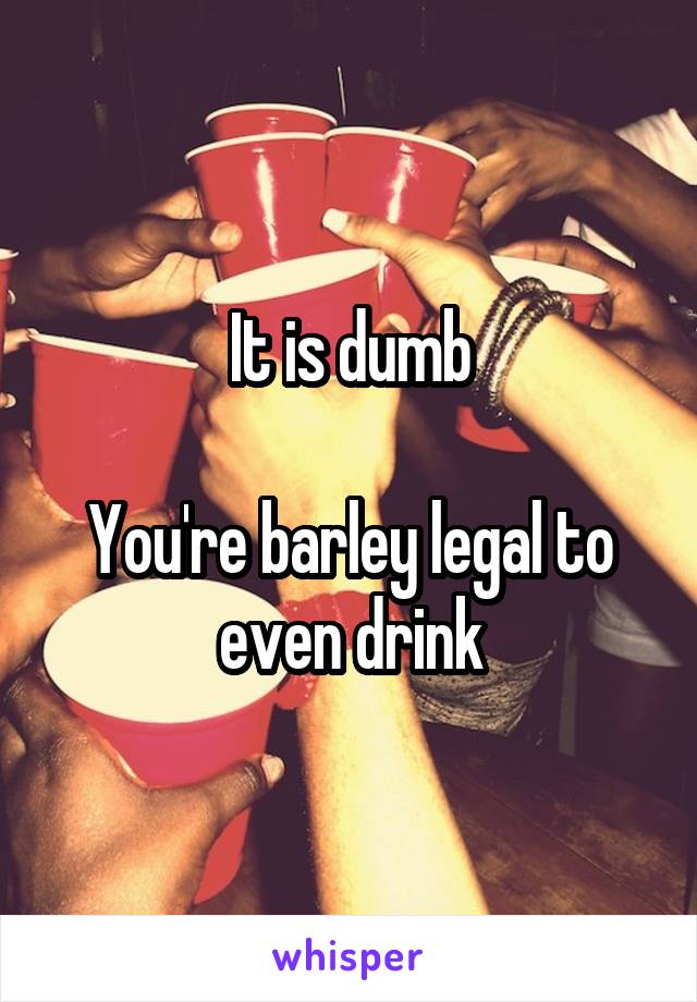 It is dumb

You're barley legal to even drink