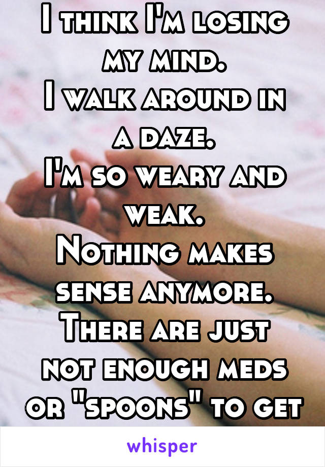 I think I'm losing my mind.
I walk around in a daze.
I'm so weary and weak.
Nothing makes sense anymore.
There are just not enough meds or "spoons" to get me through today.