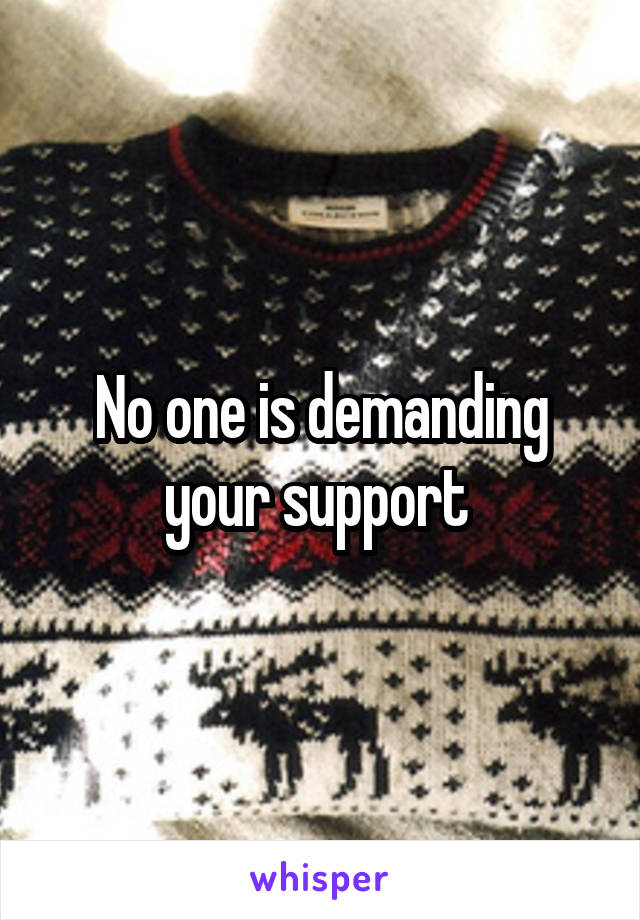No one is demanding your support 