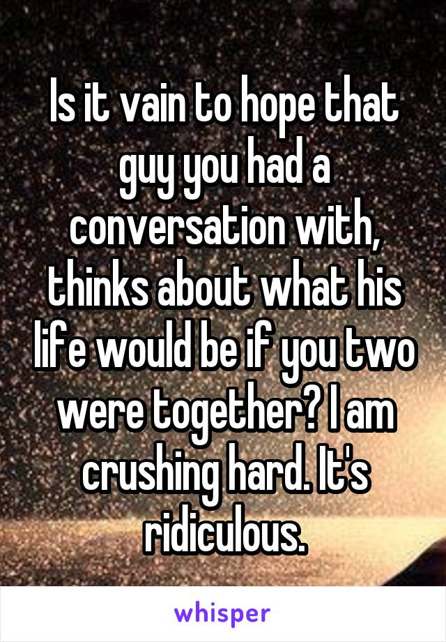 Is it vain to hope that guy you had a conversation with, thinks about what his life would be if you two were together? I am crushing hard. It's ridiculous.