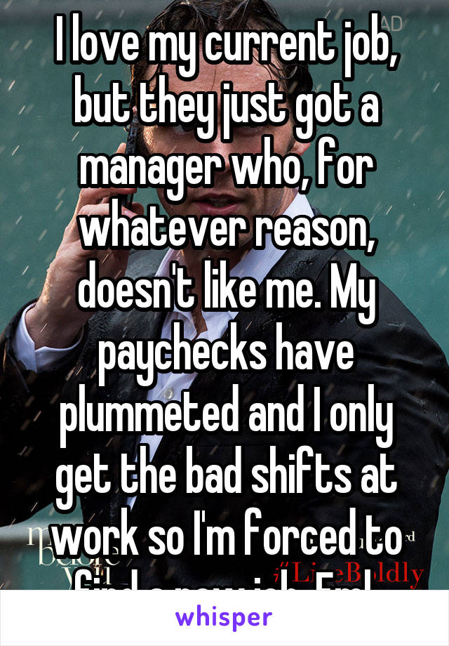 I love my current job, but they just got a manager who, for whatever reason, doesn't like me. My paychecks have plummeted and I only get the bad shifts at work so I'm forced to find a new job. Fml.