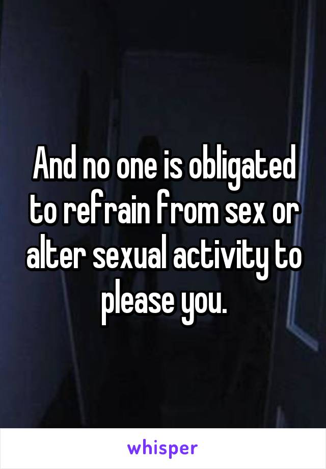 And no one is obligated to refrain from sex or alter sexual activity to please you.