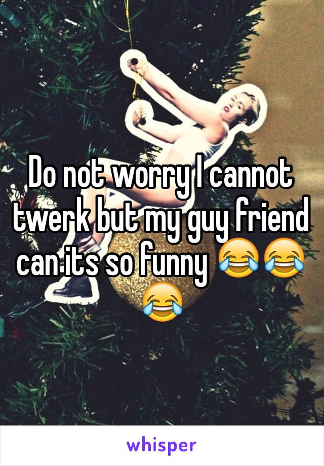 Do not worry I cannot twerk but my guy friend can its so funny 😂😂😂