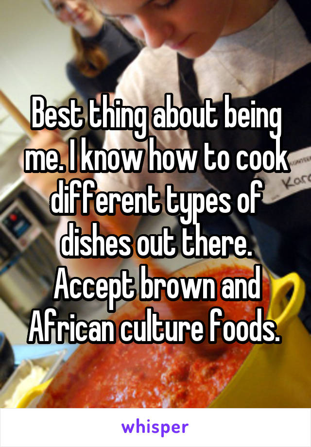 Best thing about being me. I know how to cook different types of dishes out there. Accept brown and African culture foods. 