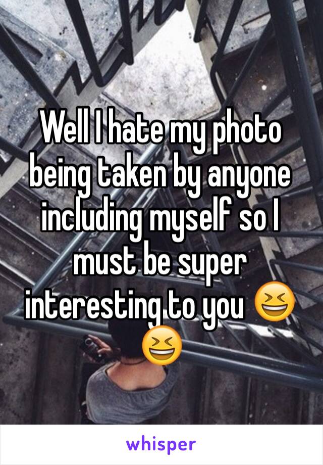 Well I hate my photo being taken by anyone including myself so I must be super interesting to you 😆😆