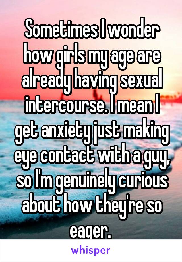 Sometimes I wonder how girls my age are already having sexual intercourse. I mean I get anxiety just making eye contact with a guy, so I'm genuinely curious about how they're so eager. 