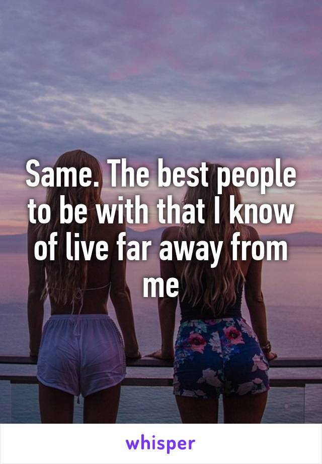 Same. The best people to be with that I know of live far away from me
