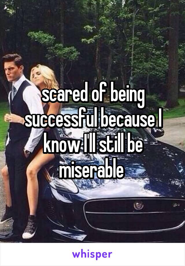 scared of being successful because I know I'll still be miserable 