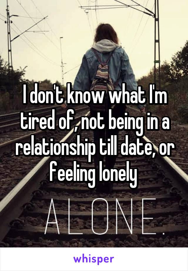 I don't know what I'm tired of, not being in a relationship till date, or feeling lonely 