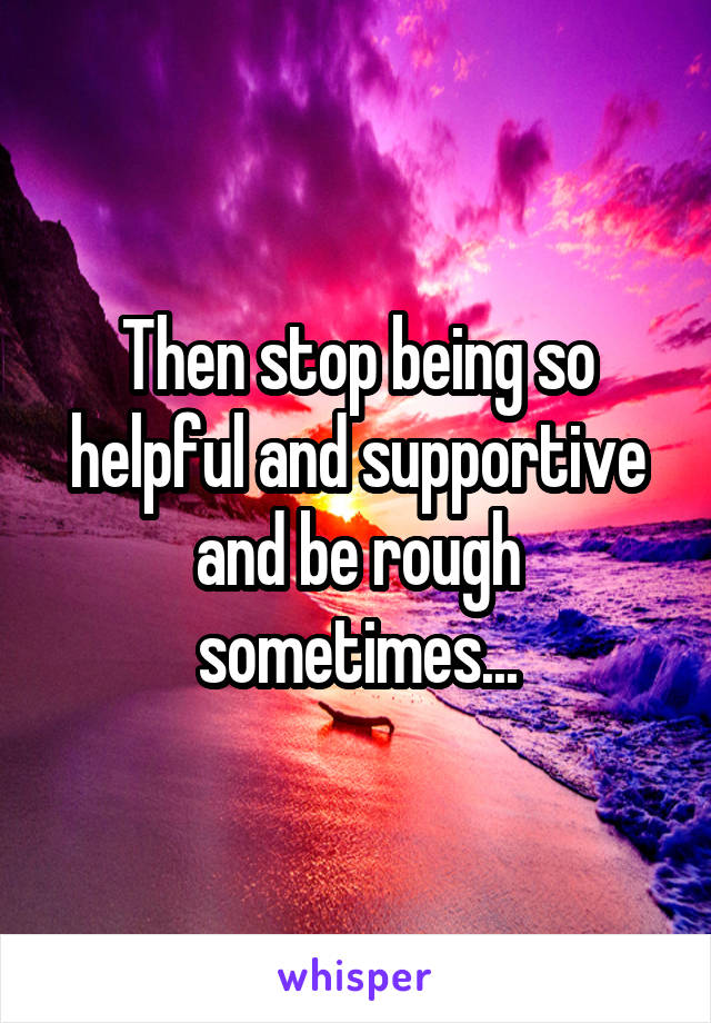Then stop being so helpful and supportive and be rough sometimes...