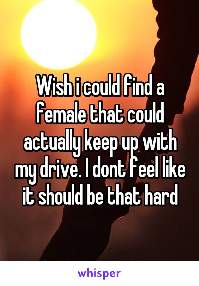 Wish i could find a female that could actually keep up with my drive. I dont feel like it should be that hard