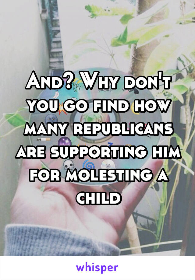 And? Why don't you go find how many republicans are supporting him for molesting a child