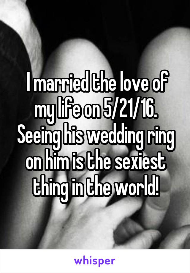  I married the love of my life on 5/21/16. Seeing his wedding ring on him is the sexiest thing in the world!