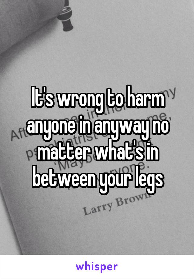 It's wrong to harm anyone in anyway no matter what's in between your legs