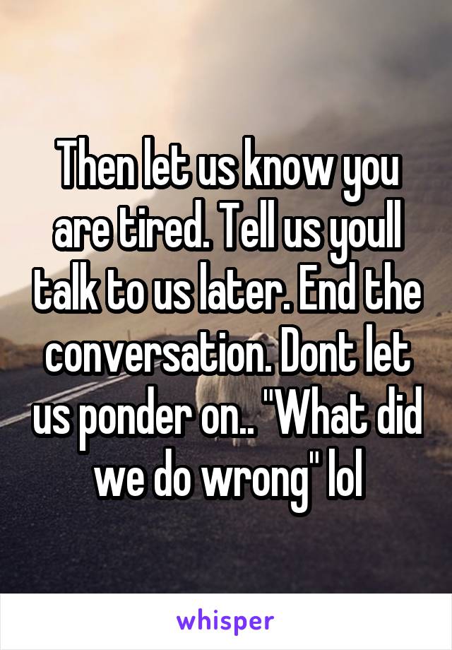 Then let us know you are tired. Tell us youll talk to us later. End the conversation. Dont let us ponder on.. "What did we do wrong" lol