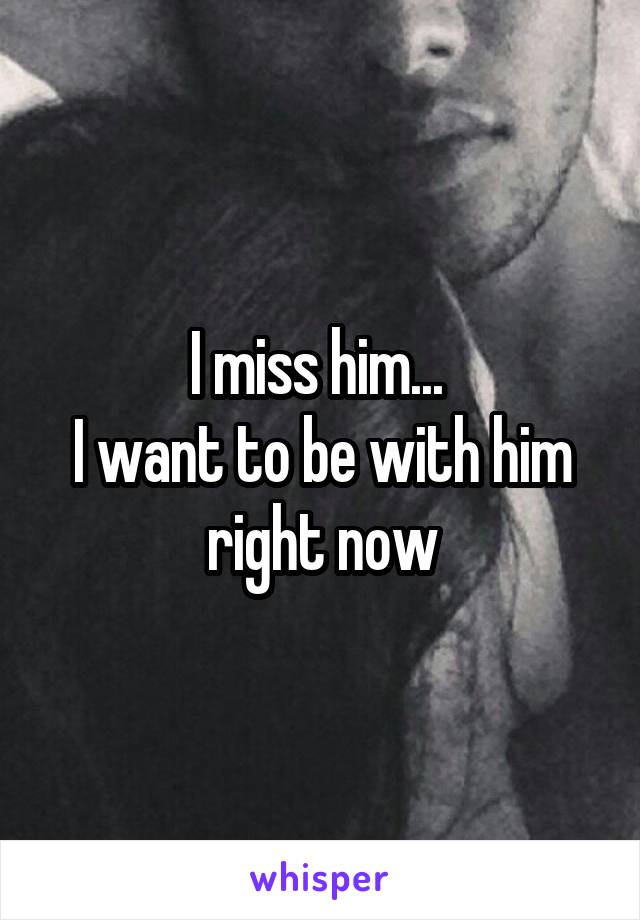 I miss him... 
I want to be with him right now