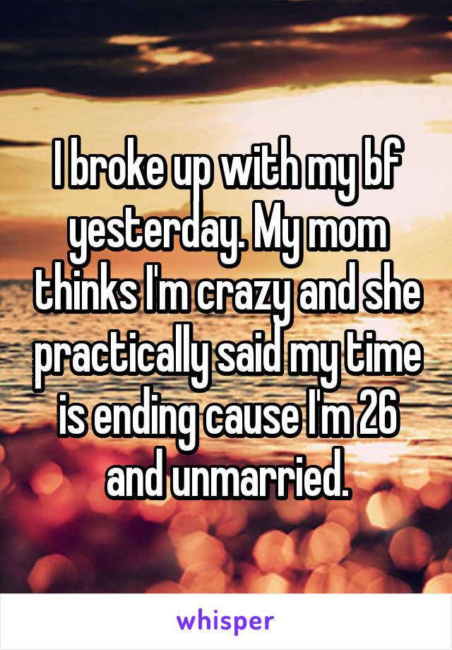 I broke up with my bf yesterday. My mom thinks I'm crazy and she practically said my time is ending cause I'm 26 and unmarried.