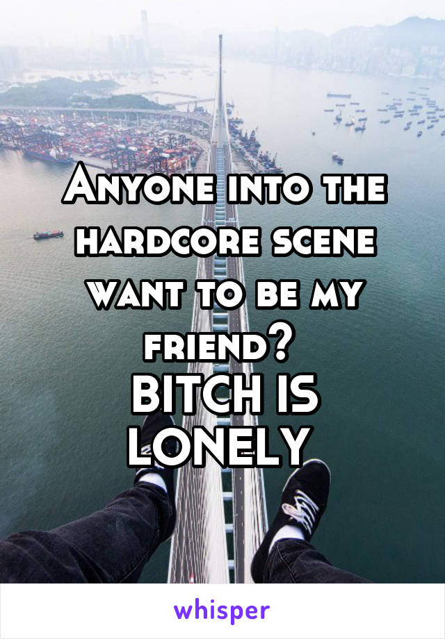 Anyone into the hardcore scene want to be my friend? 
BITCH IS LONELY 