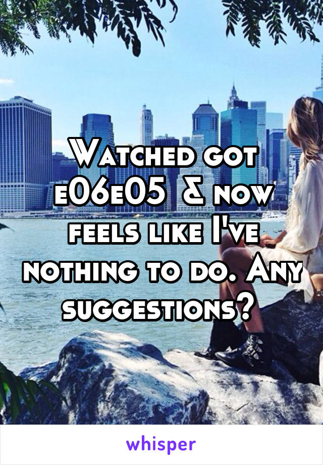 Watched got e06e05  & now feels like I've nothing to do. Any suggestions? 