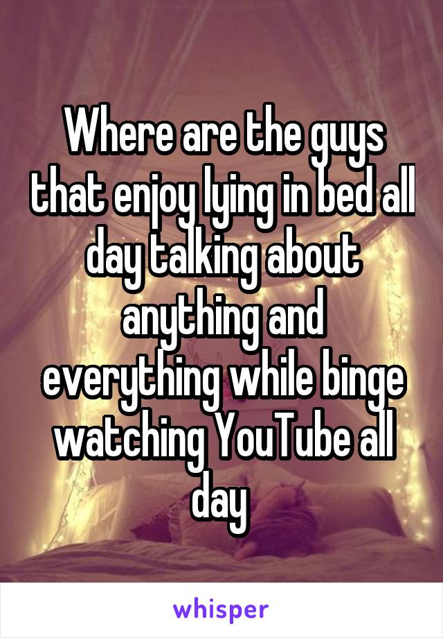 Where are the guys that enjoy lying in bed all day talking about anything and everything while binge watching YouTube all day 