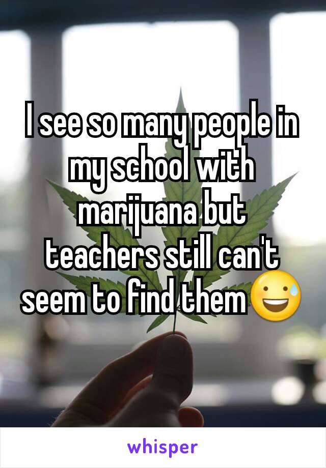 I see so many people in my school with marijuana but teachers still can't seem to find them😅