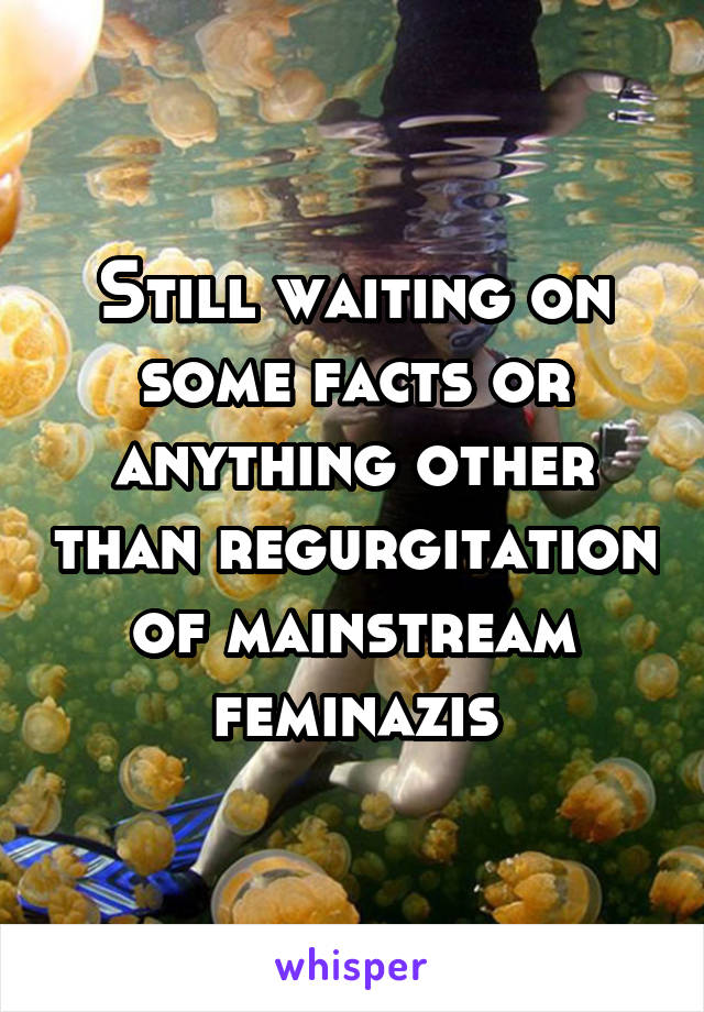 Still waiting on some facts or anything other than regurgitation of mainstream feminazis
