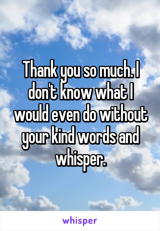 Thank you so much. I don't know what I would even do without your kind words and whisper.