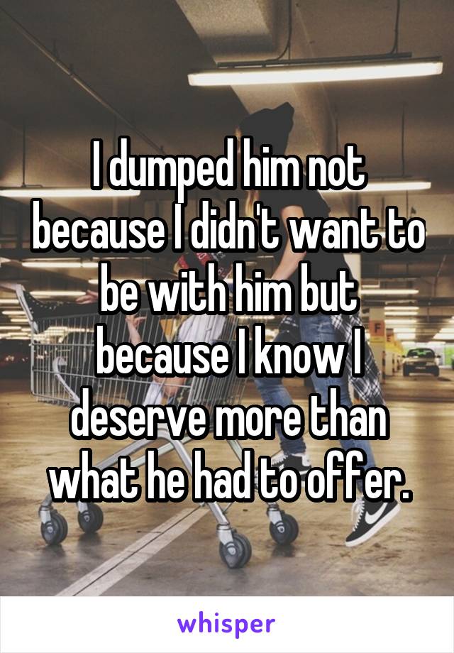 I dumped him not because I didn't want to be with him but because I know I deserve more than what he had to offer.