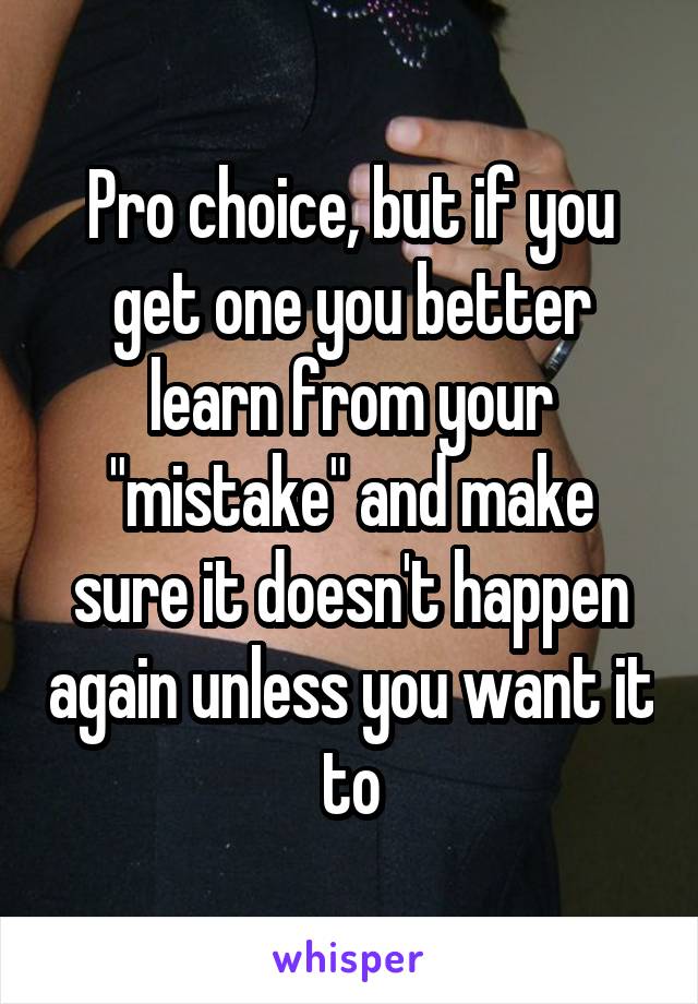 Pro choice, but if you get one you better learn from your "mistake" and make sure it doesn't happen again unless you want it to