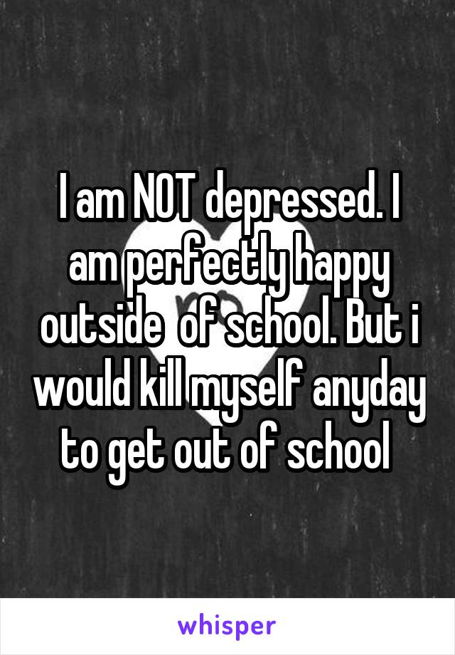 I am NOT depressed. I am perfectly happy outside  of school. But i would kill myself anyday to get out of school 