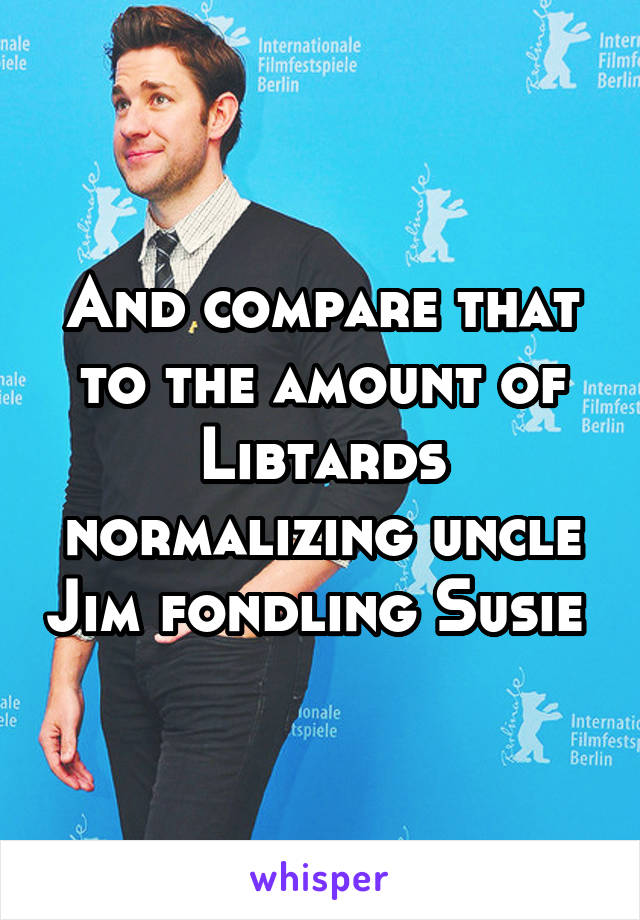 And compare that to the amount of Libtards normalizing uncle Jim fondling Susie 