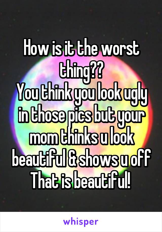 How is it the worst thing??
You think you look ugly in those pics but your mom thinks u look beautiful & shows u off
That is beautiful! 