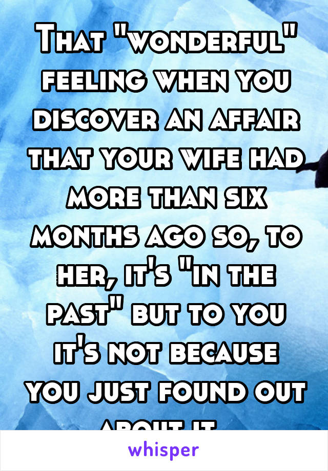 That "wonderful" feeling when you discover an affair that your wife had more than six months ago so, to her, it's "in the past" but to you it's not because you just found out about it. 