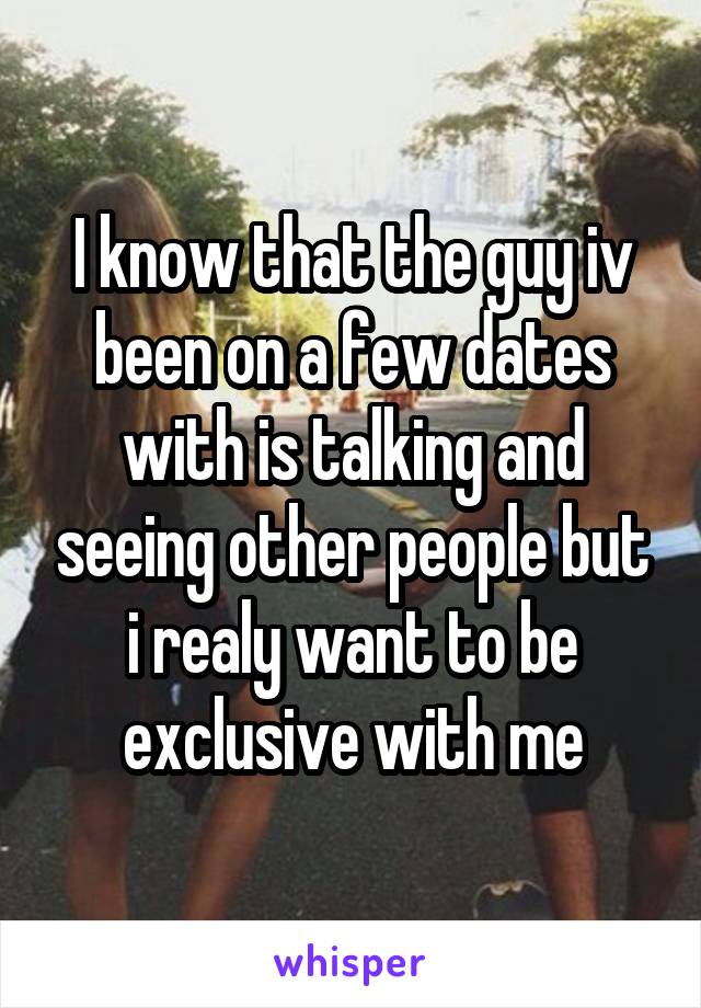 I know that the guy iv been on a few dates with is talking and seeing other people but i realy want to be exclusive with me