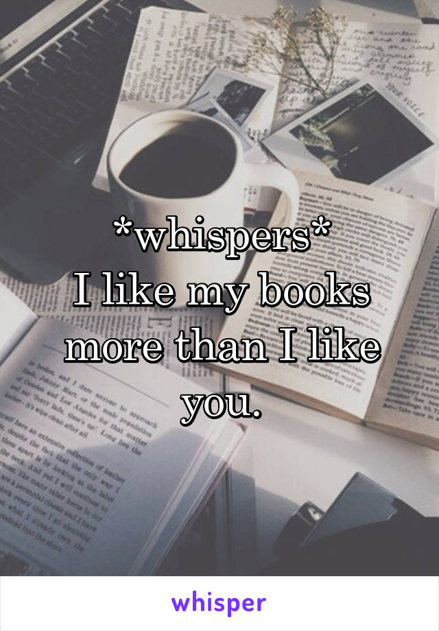 *whispers*
I like my books more than I like you.