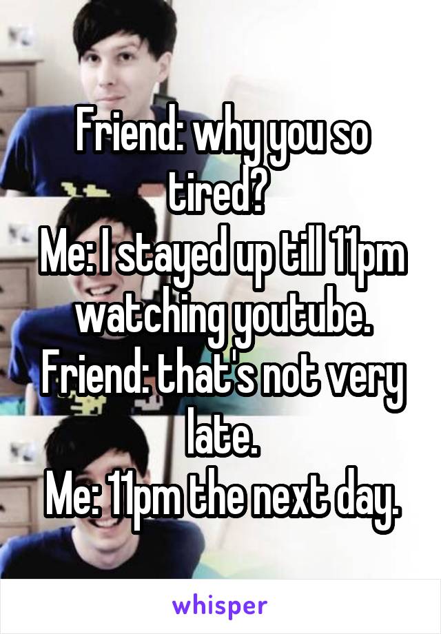 Friend: why you so tired? 
Me: I stayed up till 11pm watching youtube.
Friend: that's not very late.
Me: 11pm the next day.