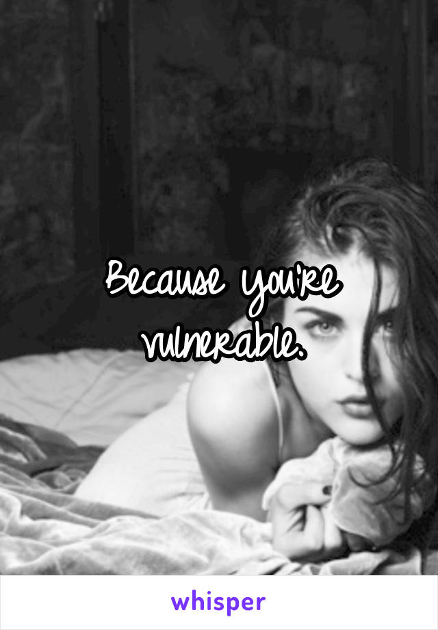 Because you're vulnerable.