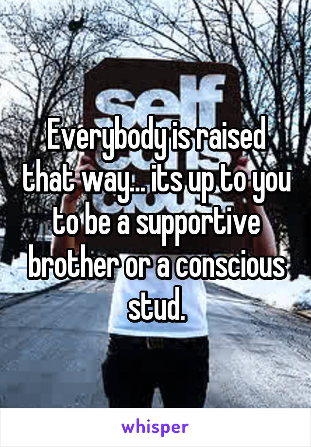 Everybody is raised that way... its up to you to be a supportive brother or a conscious stud.