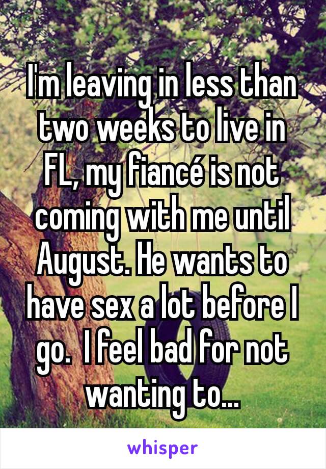 I'm leaving in less than two weeks to live in FL, my fiancé is not coming with me until August. He wants to have sex a lot before I go.  I feel bad for not wanting to...