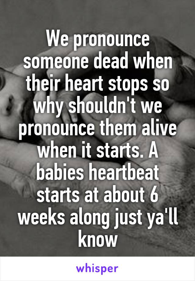 We pronounce someone dead when their heart stops so why shouldn't we pronounce them alive when it starts. A babies heartbeat starts at about 6 weeks along just ya'll know