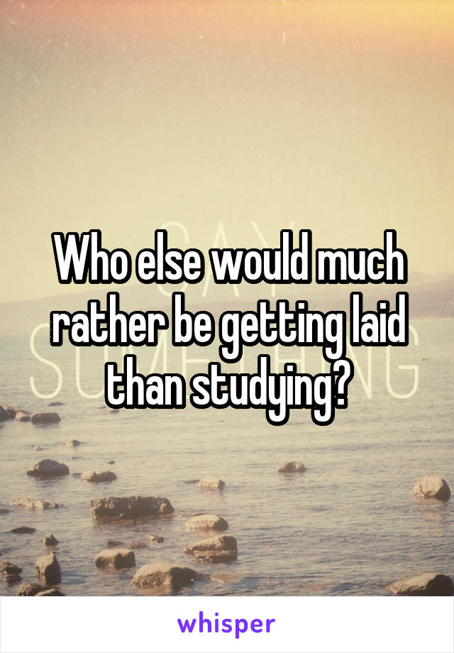 Who else would much rather be getting laid than studying?