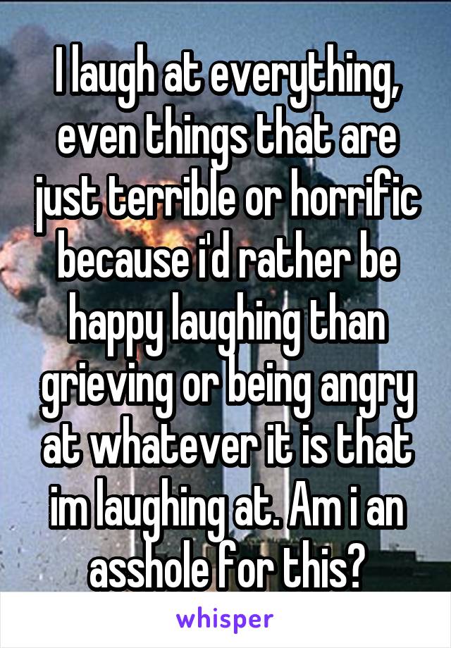 I laugh at everything, even things that are just terrible or horrific because i'd rather be happy laughing than grieving or being angry at whatever it is that im laughing at. Am i an asshole for this?