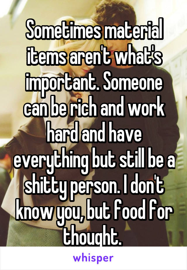 Sometimes material items aren't what's important. Someone can be rich and work hard and have everything but still be a shitty person. I don't know you, but food for thought. 
