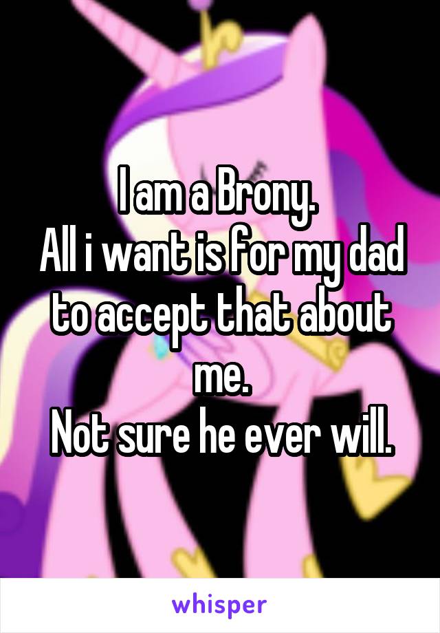 I am a Brony. 
All i want is for my dad to accept that about me.
Not sure he ever will.